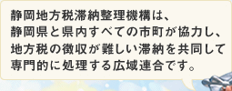 静岡地方税滞納整理機構は、静岡県と県内すべての市町が協力し、地方税の徴収が難しい滞納を共同して専門的に処理する広域連合です。